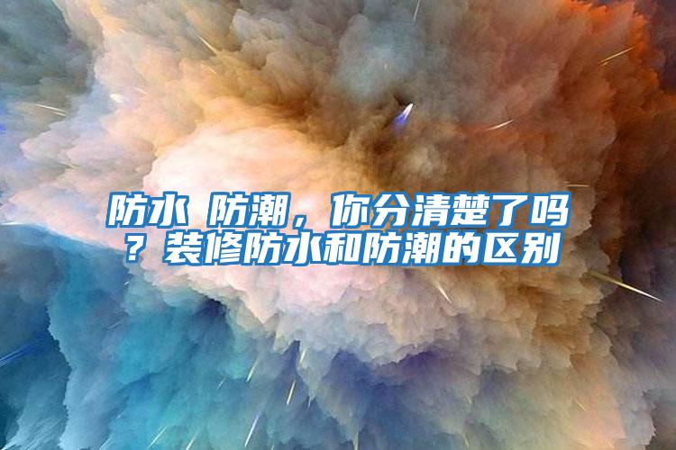 防水≠防潮，你分清楚了嗎？裝修防水和防潮的區別