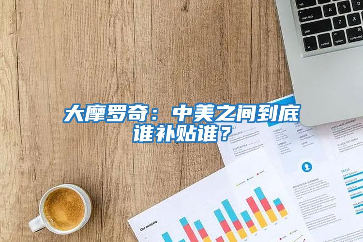 大摩羅奇：中美之間到底誰補(bǔ)貼誰？